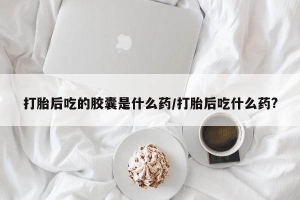 买流产药的微信联系方式打胎后吃的胶囊是什么药/打胎后吃什么药?