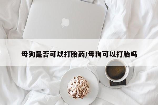 买流产药的微信联系方式母狗是否可以打胎药/母狗可以打胎吗