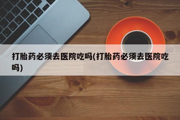 买流产药的微信联系方式打胎药必须去医院吃吗(打胎药必须去医院吃吗)