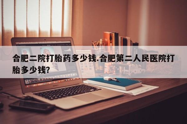 买流产药的微信联系方式合肥二院打胎药多少钱.合肥第二人民医院打胎多少钱？