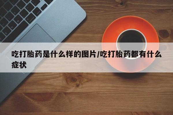 买流产药的微信联系方式吃打胎药是什么样的图片/吃打胎药都有什么症状
