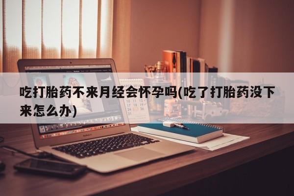 买流产药的微信联系方式吃打胎药不来月经会怀孕吗(吃了打胎药没下来怎么办)