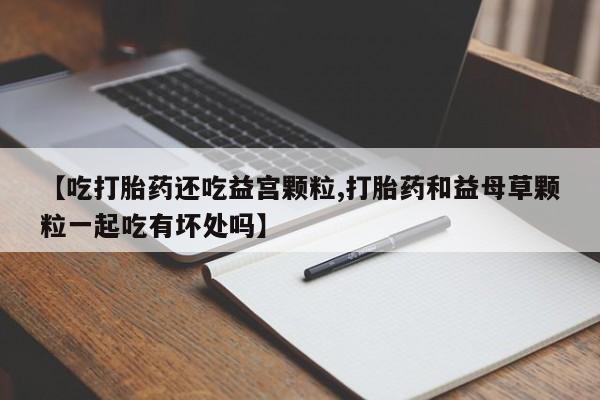 买流产药的微信联系方式【吃打胎药还吃益宫颗粒,打胎药和益母草颗粒一起吃有坏处吗】