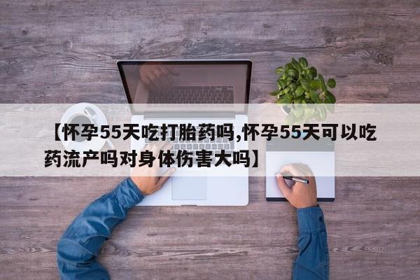 买流产药的微信联系方式【怀孕55天吃打胎药吗,怀孕55天可以吃药流产吗对身体伤害大吗】