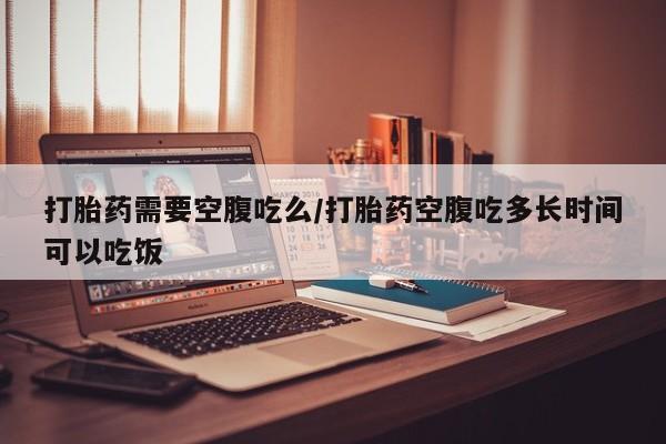 买流产药的微信联系方式打胎药需要空腹吃么/打胎药空腹吃多长时间可以吃饭
