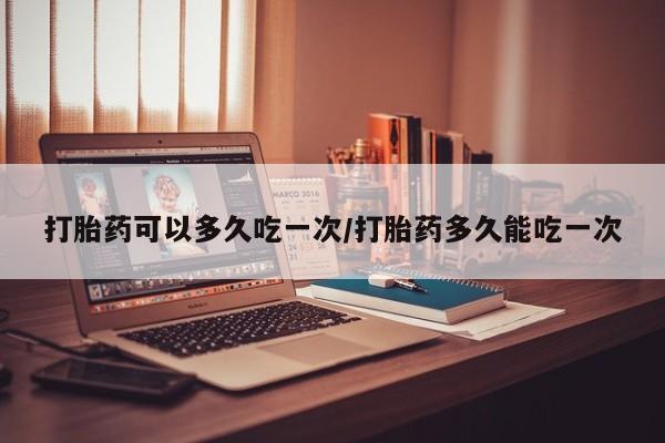 买流产药的微信联系方式打胎药可以多久吃一次/打胎药多久能吃一次