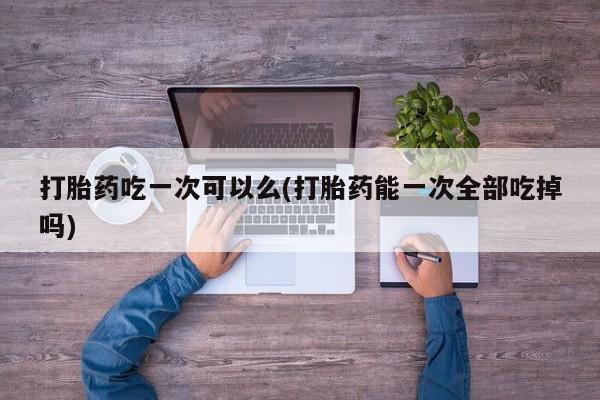 买流产药的微信联系方式打胎药吃一次可以么(打胎药能一次全部吃掉吗)