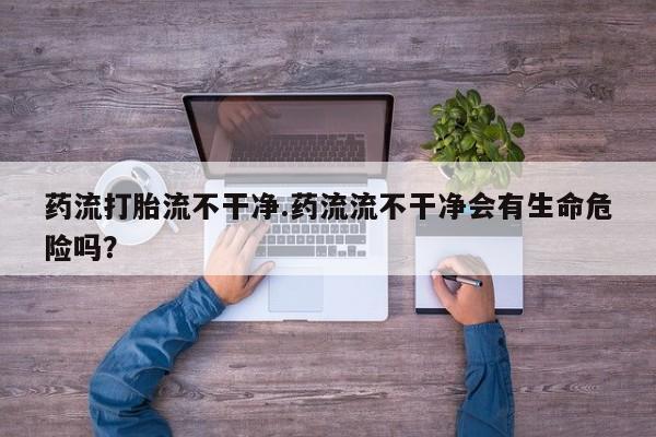 买流产药的微信联系方式药流打胎流不干净.药流流不干净会有生命危险吗？
