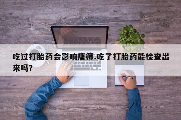 买流产药的微信联系方式吃过打胎药会影响唐筛.吃了打胎药能检查出来吗？
