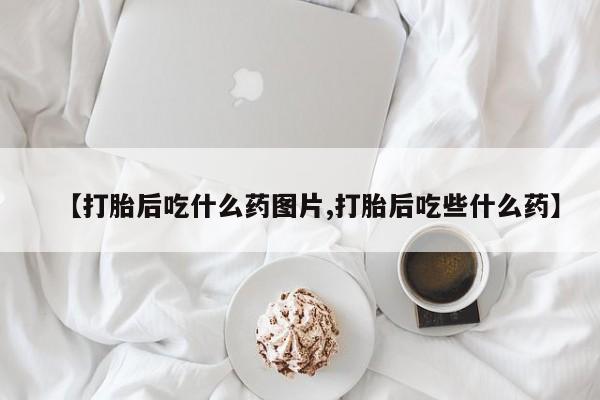买流产药的微信联系方式【打胎后吃什么药图片,打胎后吃些什么药】
