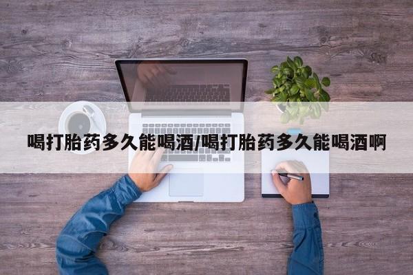 买流产药的微信联系方式喝打胎药多久能喝酒/喝打胎药多久能喝酒啊