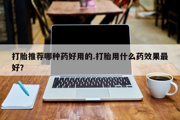 买流产药的微信联系方式打胎推荐哪种药好用的.打胎用什么药效果最好？