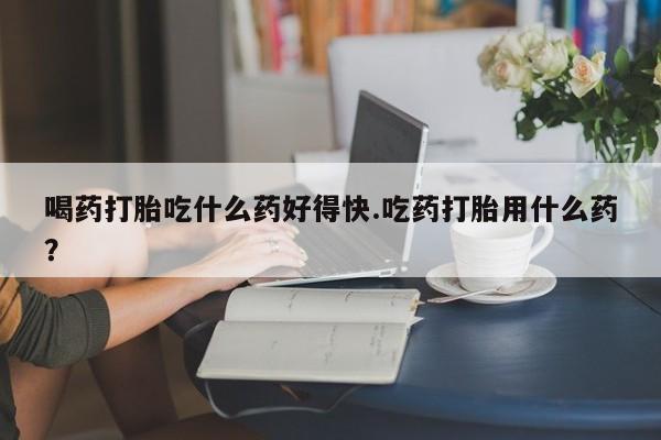 买流产药的微信联系方式喝药打胎吃什么药好得快.吃药打胎用什么药？