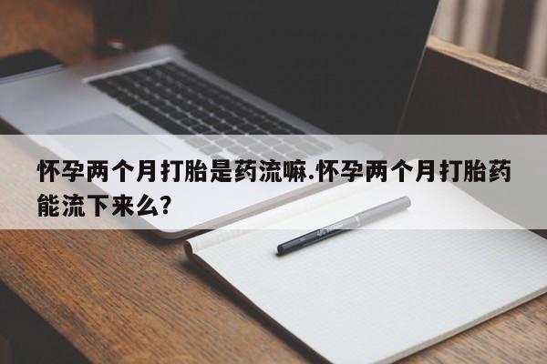买流产药的微信联系方式怀孕两个月打胎是药流嘛.怀孕两个月打胎药能流下来么？
