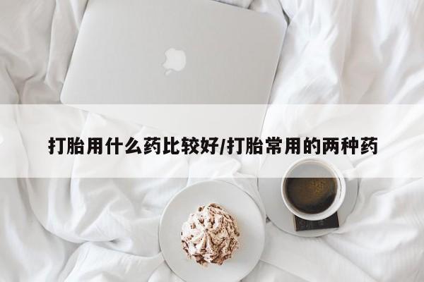 买流产药的微信联系方式打胎用什么药比较好/打胎常用的两种药