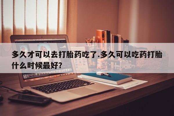 买流产药的微信联系方式多久才可以去打胎药吃了.多久可以吃药打胎什么时候最好？