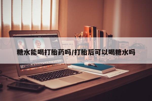 买流产药的微信联系方式糖水能喝打胎药吗/打胎后可以喝糖水吗