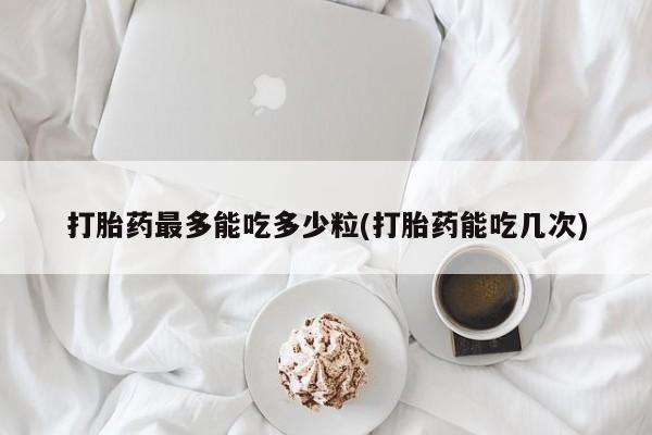 买流产药的微信联系方式打胎药最多能吃多少粒(打胎药能吃几次)