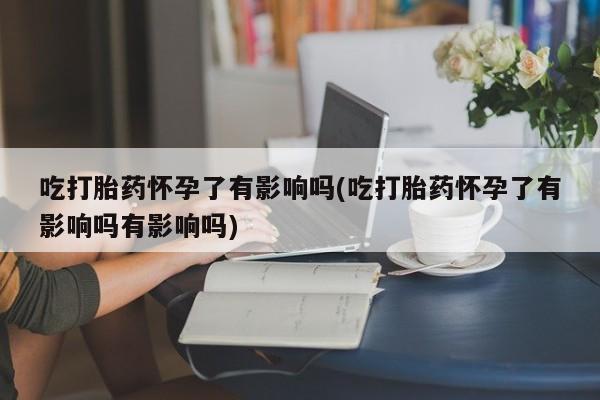 买流产药的微信联系方式吃打胎药怀孕了有影响吗(吃打胎药怀孕了有影响吗有影响吗)